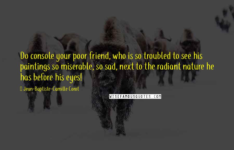 Jean-Baptiste-Camille Corot Quotes: Do console your poor friend, who is so troubled to see his paintings so miserable, so sad, next to the radiant nature he has before his eyes!