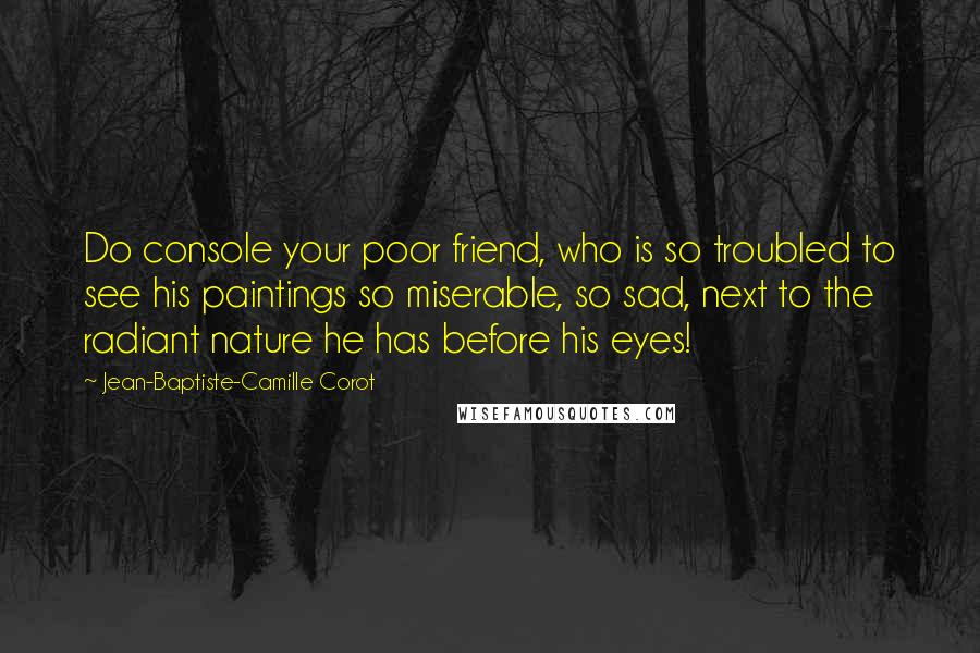 Jean-Baptiste-Camille Corot Quotes: Do console your poor friend, who is so troubled to see his paintings so miserable, so sad, next to the radiant nature he has before his eyes!