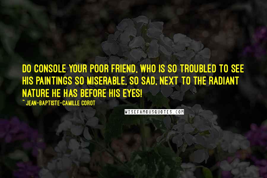 Jean-Baptiste-Camille Corot Quotes: Do console your poor friend, who is so troubled to see his paintings so miserable, so sad, next to the radiant nature he has before his eyes!