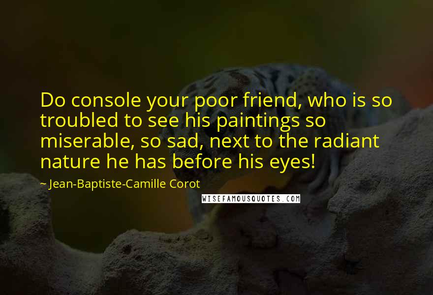 Jean-Baptiste-Camille Corot Quotes: Do console your poor friend, who is so troubled to see his paintings so miserable, so sad, next to the radiant nature he has before his eyes!