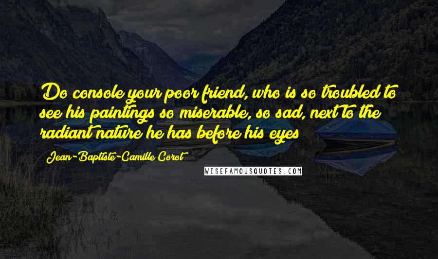 Jean-Baptiste-Camille Corot Quotes: Do console your poor friend, who is so troubled to see his paintings so miserable, so sad, next to the radiant nature he has before his eyes!