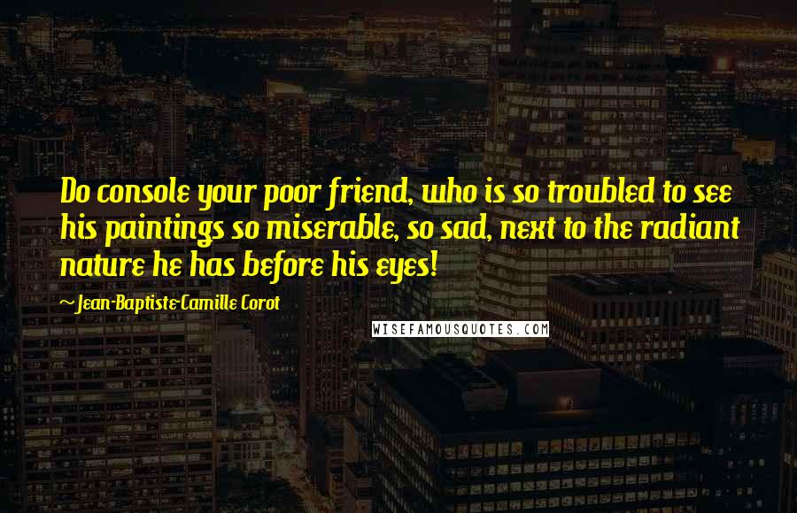 Jean-Baptiste-Camille Corot Quotes: Do console your poor friend, who is so troubled to see his paintings so miserable, so sad, next to the radiant nature he has before his eyes!