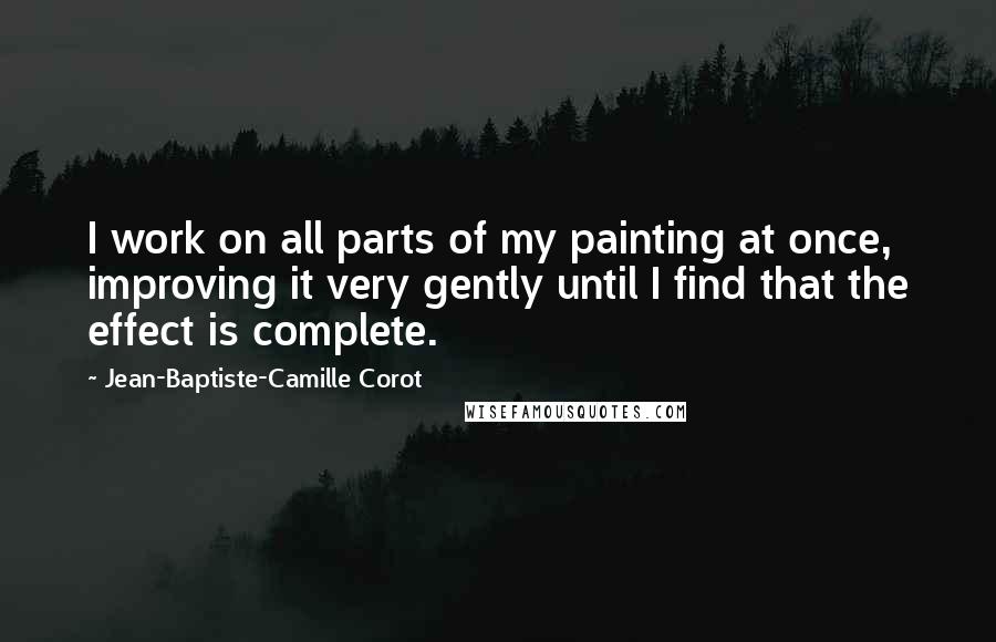 Jean-Baptiste-Camille Corot Quotes: I work on all parts of my painting at once, improving it very gently until I find that the effect is complete.