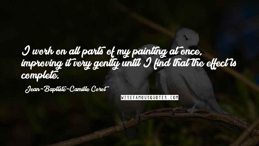 Jean-Baptiste-Camille Corot Quotes: I work on all parts of my painting at once, improving it very gently until I find that the effect is complete.