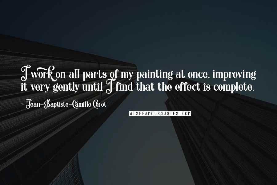 Jean-Baptiste-Camille Corot Quotes: I work on all parts of my painting at once, improving it very gently until I find that the effect is complete.