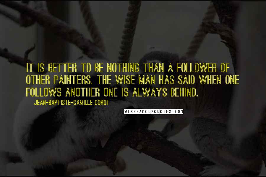 Jean-Baptiste-Camille Corot Quotes: It is better to be nothing than a follower of other painters. The wise man has said when one follows another one is always behind.