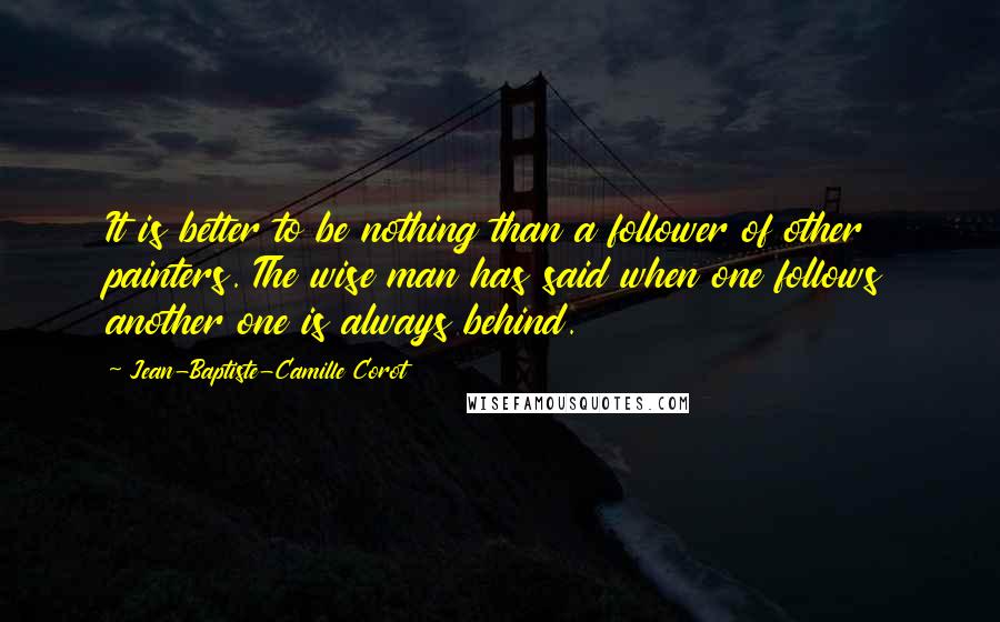 Jean-Baptiste-Camille Corot Quotes: It is better to be nothing than a follower of other painters. The wise man has said when one follows another one is always behind.