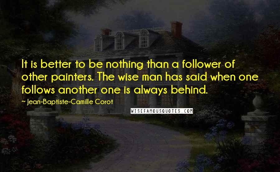 Jean-Baptiste-Camille Corot Quotes: It is better to be nothing than a follower of other painters. The wise man has said when one follows another one is always behind.