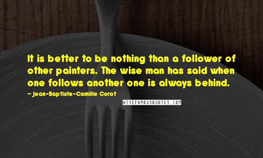 Jean-Baptiste-Camille Corot Quotes: It is better to be nothing than a follower of other painters. The wise man has said when one follows another one is always behind.