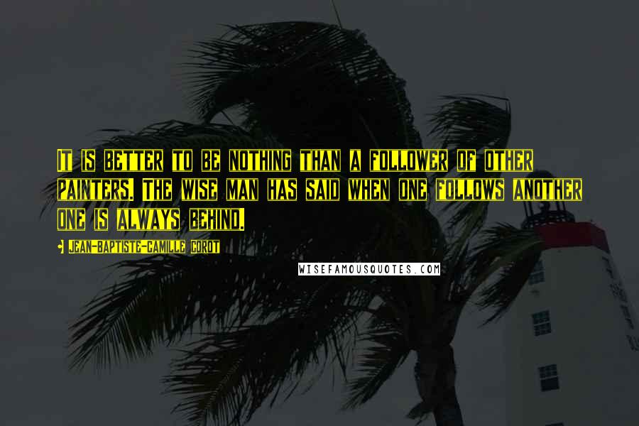 Jean-Baptiste-Camille Corot Quotes: It is better to be nothing than a follower of other painters. The wise man has said when one follows another one is always behind.