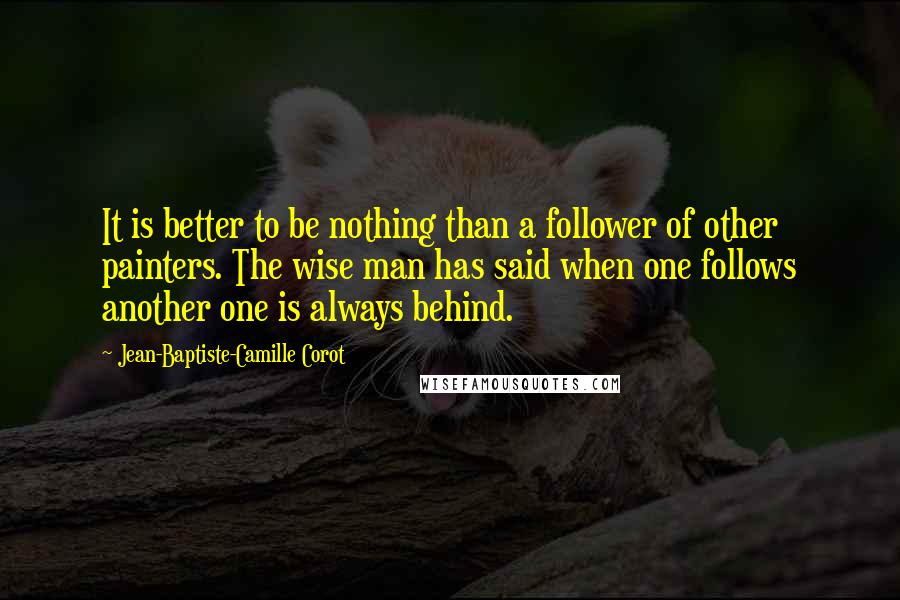 Jean-Baptiste-Camille Corot Quotes: It is better to be nothing than a follower of other painters. The wise man has said when one follows another one is always behind.