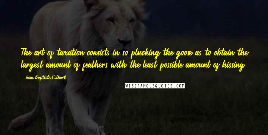 Jean-Baptiste Colbert Quotes: The art of taxation consists in so plucking the goose as to obtain the largest amount of feathers with the least possible amount of hissing.