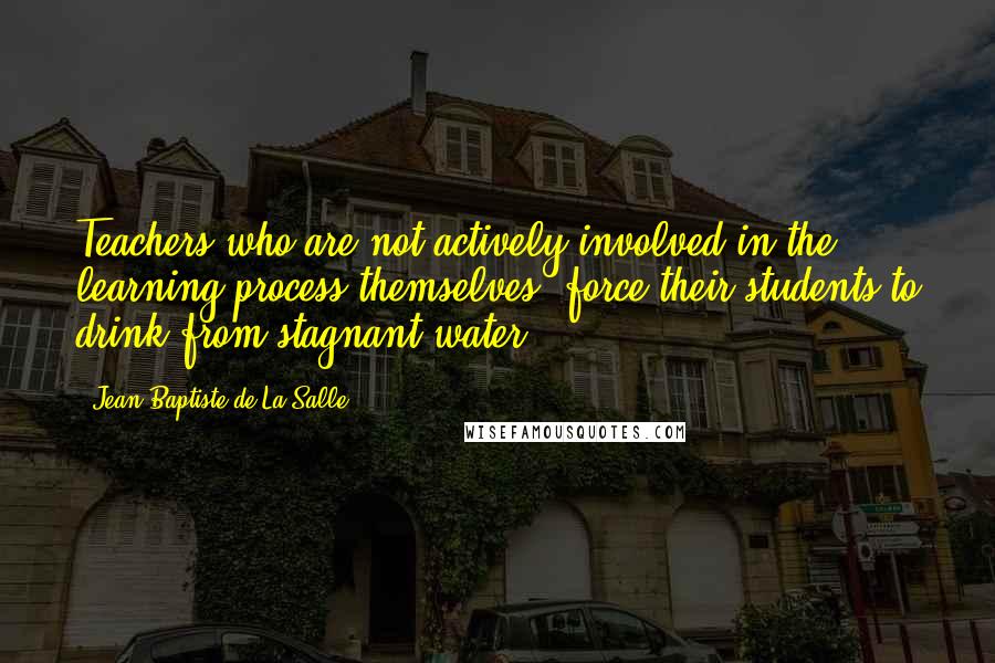 Jean-Baptiste De La Salle Quotes: Teachers who are not actively involved in the learning process themselves, force their students to drink from stagnant water