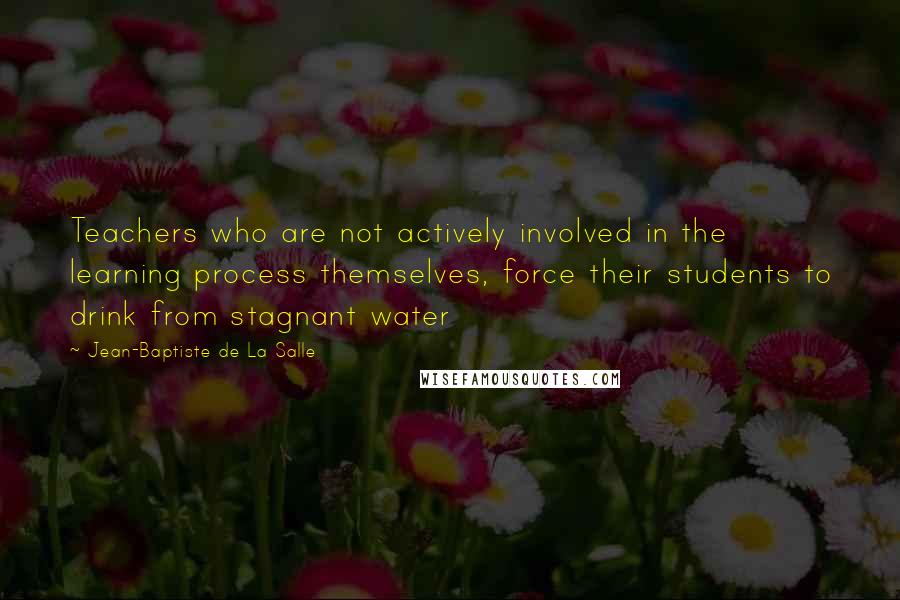 Jean-Baptiste De La Salle Quotes: Teachers who are not actively involved in the learning process themselves, force their students to drink from stagnant water