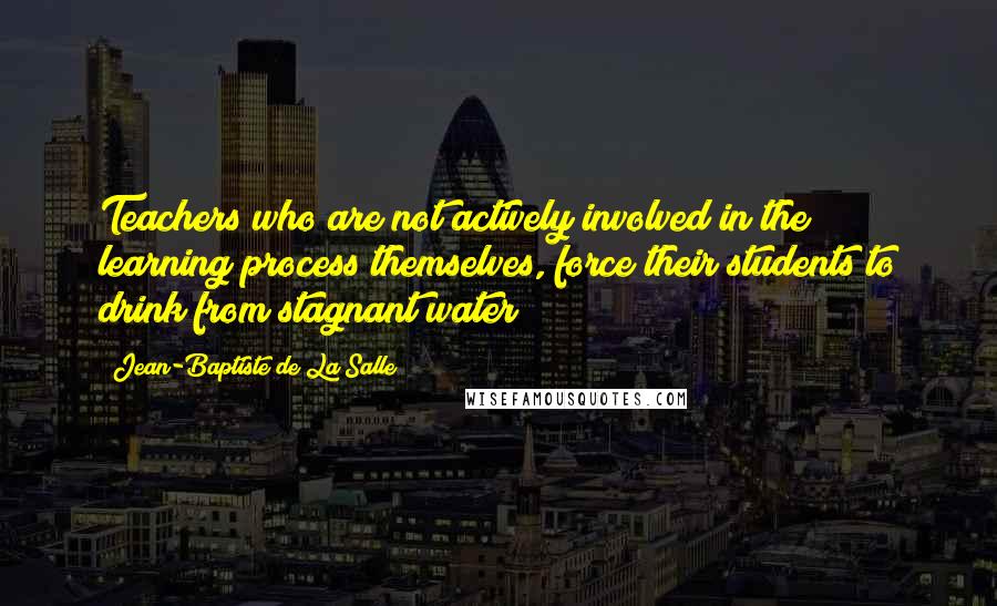 Jean-Baptiste De La Salle Quotes: Teachers who are not actively involved in the learning process themselves, force their students to drink from stagnant water