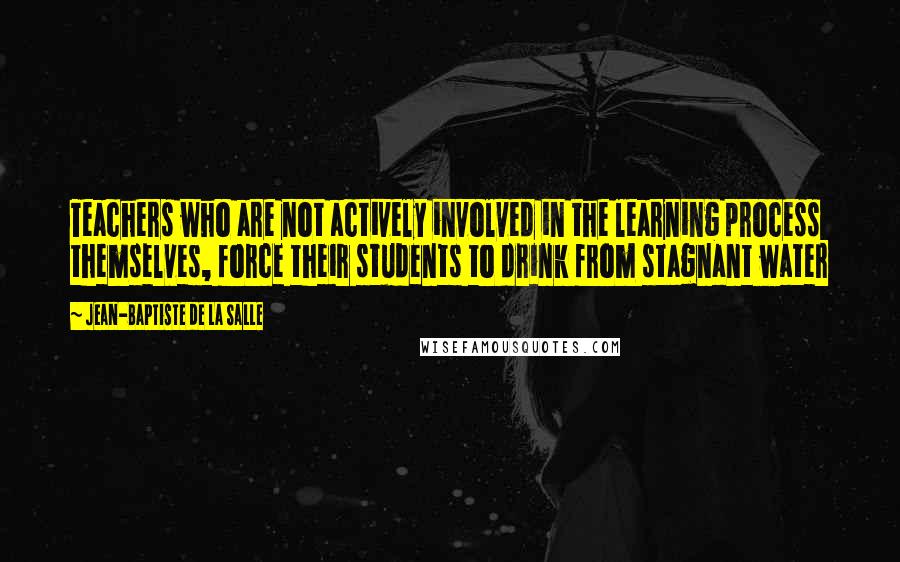 Jean-Baptiste De La Salle Quotes: Teachers who are not actively involved in the learning process themselves, force their students to drink from stagnant water