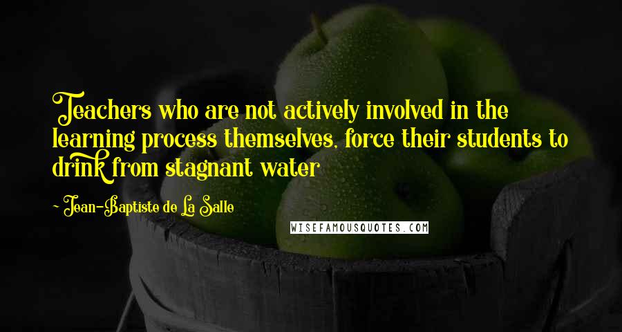 Jean-Baptiste De La Salle Quotes: Teachers who are not actively involved in the learning process themselves, force their students to drink from stagnant water