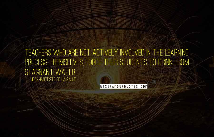 Jean-Baptiste De La Salle Quotes: Teachers who are not actively involved in the learning process themselves, force their students to drink from stagnant water