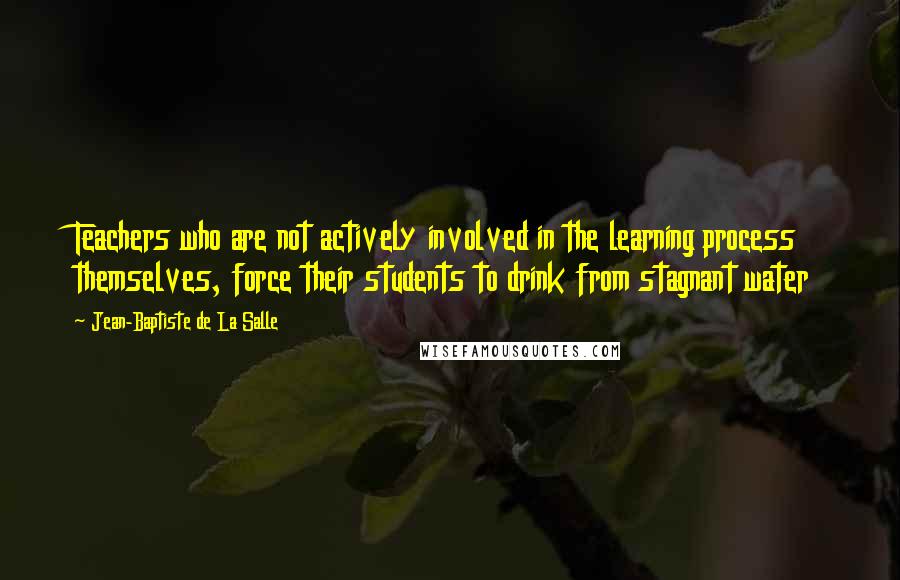 Jean-Baptiste De La Salle Quotes: Teachers who are not actively involved in the learning process themselves, force their students to drink from stagnant water