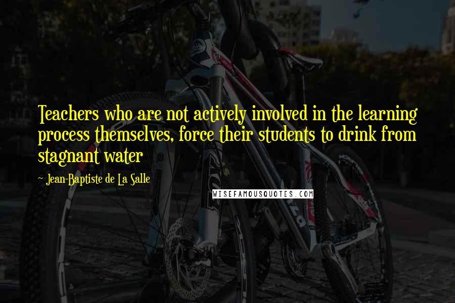 Jean-Baptiste De La Salle Quotes: Teachers who are not actively involved in the learning process themselves, force their students to drink from stagnant water