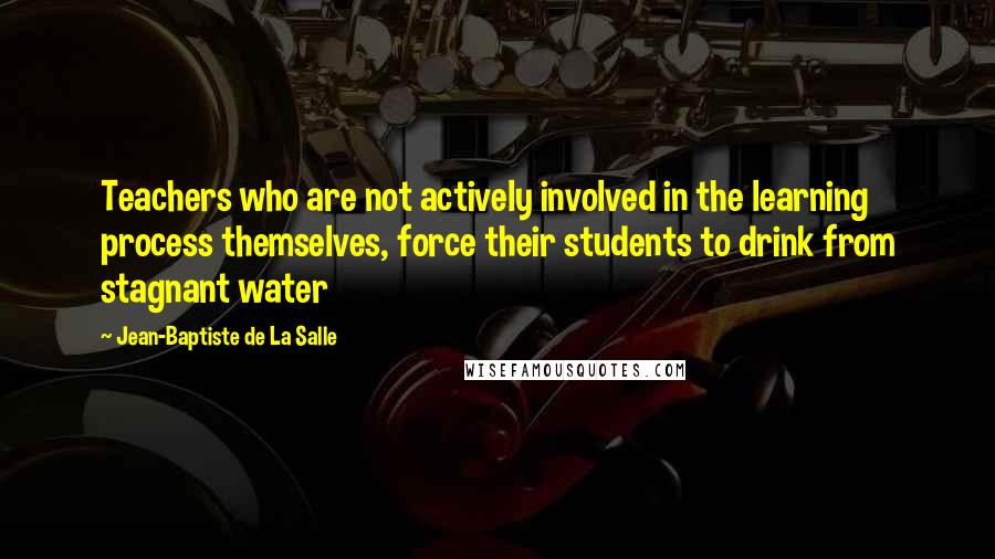 Jean-Baptiste De La Salle Quotes: Teachers who are not actively involved in the learning process themselves, force their students to drink from stagnant water