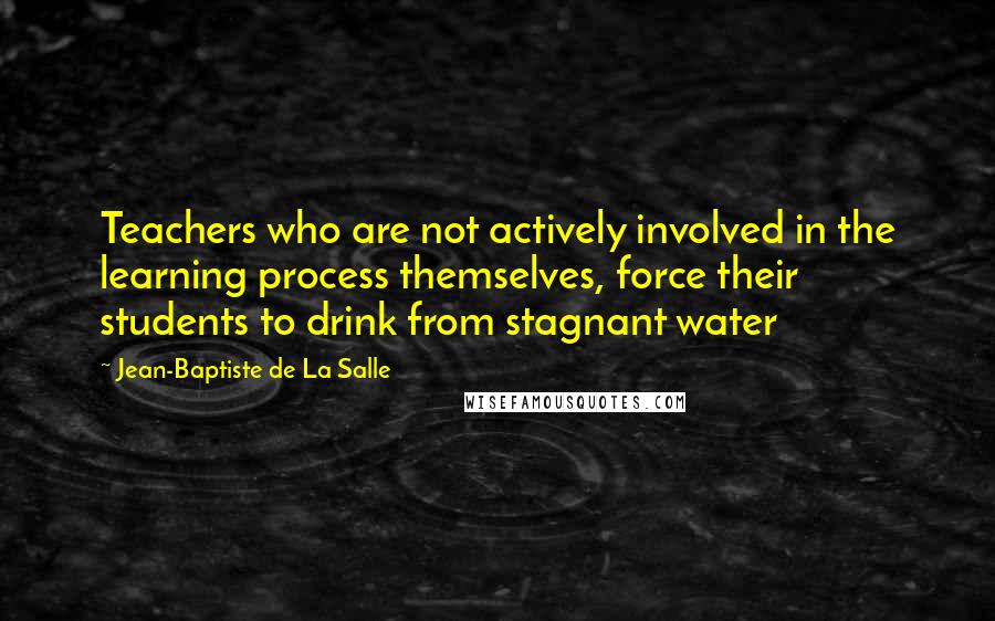 Jean-Baptiste De La Salle Quotes: Teachers who are not actively involved in the learning process themselves, force their students to drink from stagnant water