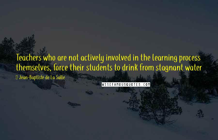 Jean-Baptiste De La Salle Quotes: Teachers who are not actively involved in the learning process themselves, force their students to drink from stagnant water