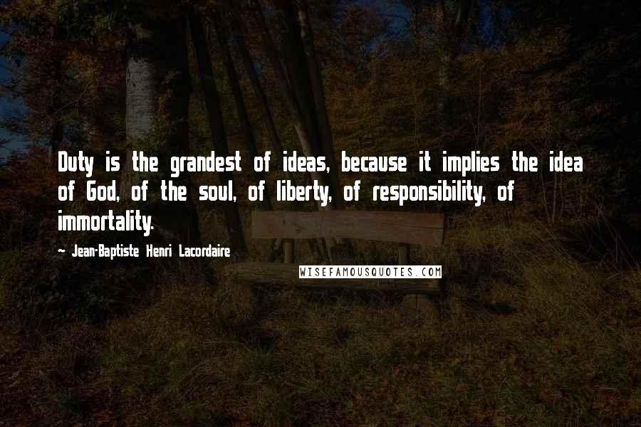 Jean-Baptiste Henri Lacordaire Quotes: Duty is the grandest of ideas, because it implies the idea of God, of the soul, of liberty, of responsibility, of immortality.