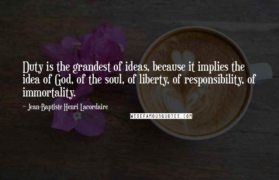Jean-Baptiste Henri Lacordaire Quotes: Duty is the grandest of ideas, because it implies the idea of God, of the soul, of liberty, of responsibility, of immortality.