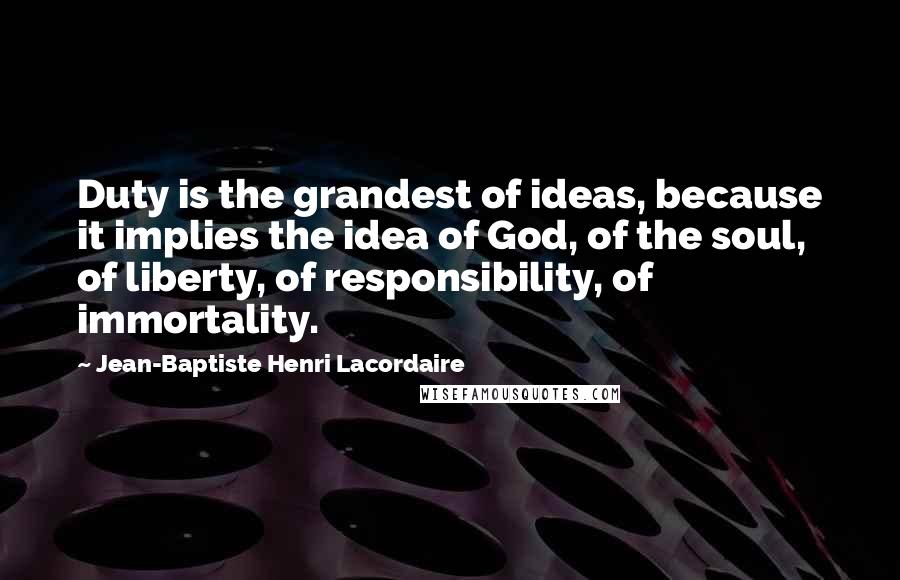 Jean-Baptiste Henri Lacordaire Quotes: Duty is the grandest of ideas, because it implies the idea of God, of the soul, of liberty, of responsibility, of immortality.