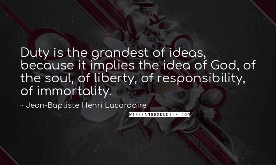 Jean-Baptiste Henri Lacordaire Quotes: Duty is the grandest of ideas, because it implies the idea of God, of the soul, of liberty, of responsibility, of immortality.