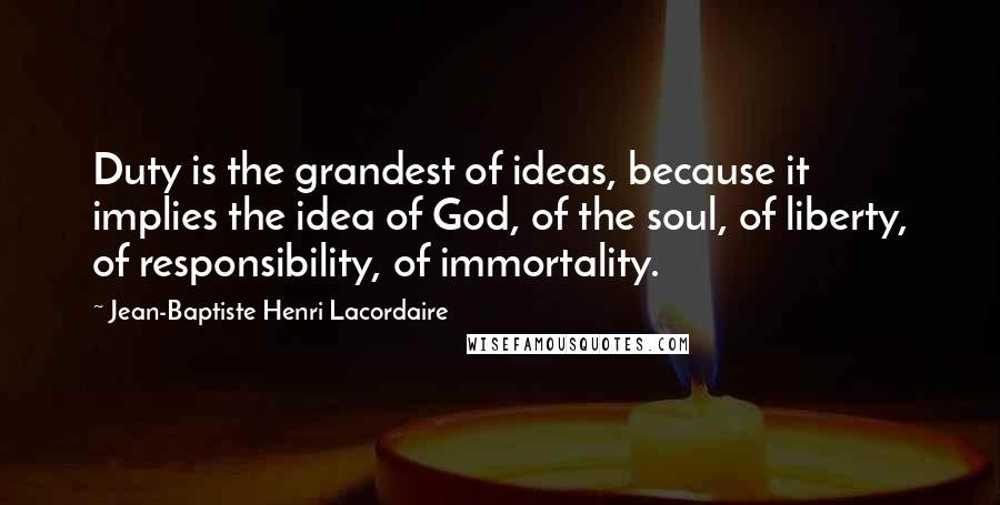 Jean-Baptiste Henri Lacordaire Quotes: Duty is the grandest of ideas, because it implies the idea of God, of the soul, of liberty, of responsibility, of immortality.