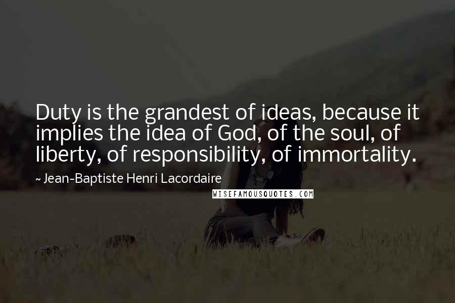 Jean-Baptiste Henri Lacordaire Quotes: Duty is the grandest of ideas, because it implies the idea of God, of the soul, of liberty, of responsibility, of immortality.