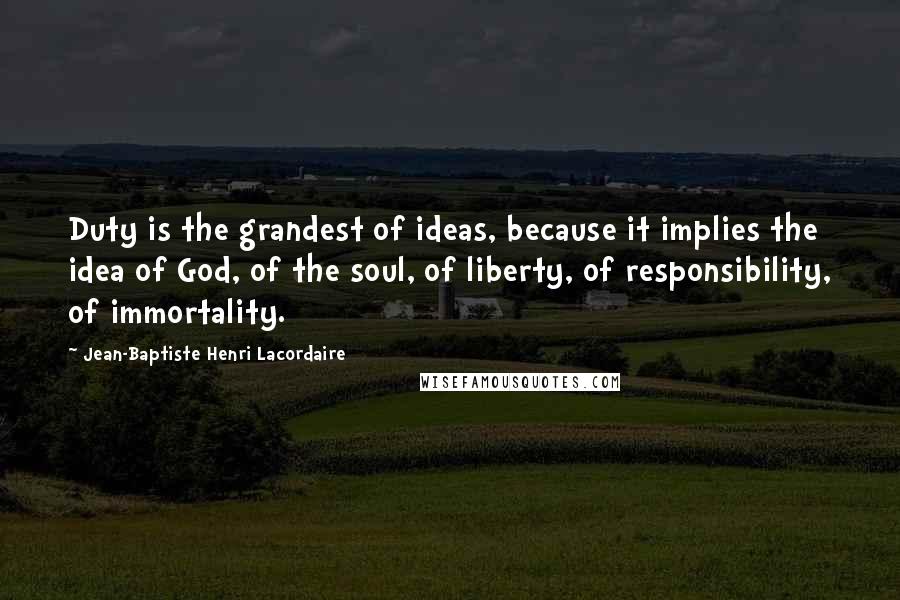 Jean-Baptiste Henri Lacordaire Quotes: Duty is the grandest of ideas, because it implies the idea of God, of the soul, of liberty, of responsibility, of immortality.