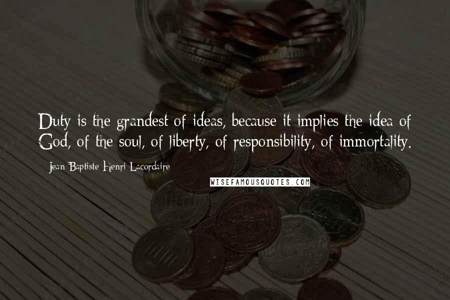 Jean-Baptiste Henri Lacordaire Quotes: Duty is the grandest of ideas, because it implies the idea of God, of the soul, of liberty, of responsibility, of immortality.