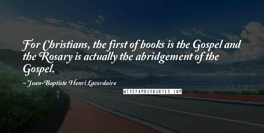 Jean-Baptiste Henri Lacordaire Quotes: For Christians, the first of books is the Gospel and the Rosary is actually the abridgement of the Gospel.