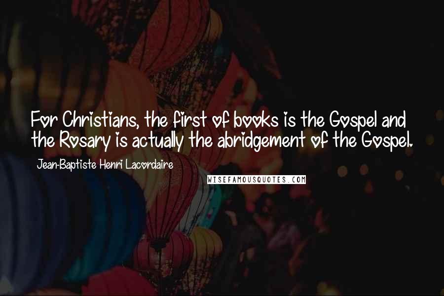 Jean-Baptiste Henri Lacordaire Quotes: For Christians, the first of books is the Gospel and the Rosary is actually the abridgement of the Gospel.