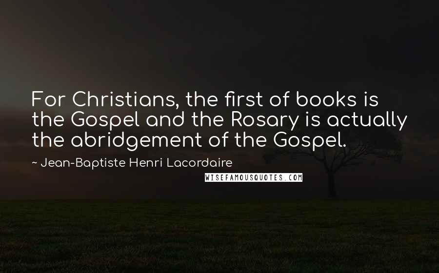 Jean-Baptiste Henri Lacordaire Quotes: For Christians, the first of books is the Gospel and the Rosary is actually the abridgement of the Gospel.