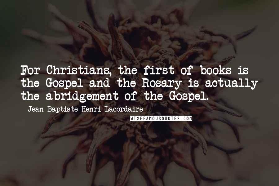 Jean-Baptiste Henri Lacordaire Quotes: For Christians, the first of books is the Gospel and the Rosary is actually the abridgement of the Gospel.