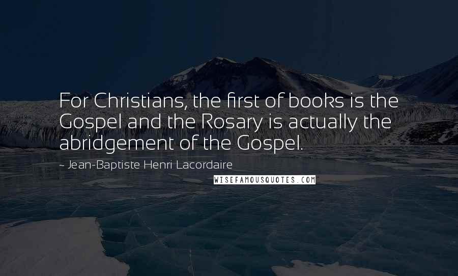 Jean-Baptiste Henri Lacordaire Quotes: For Christians, the first of books is the Gospel and the Rosary is actually the abridgement of the Gospel.