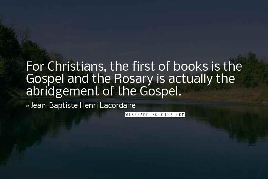 Jean-Baptiste Henri Lacordaire Quotes: For Christians, the first of books is the Gospel and the Rosary is actually the abridgement of the Gospel.