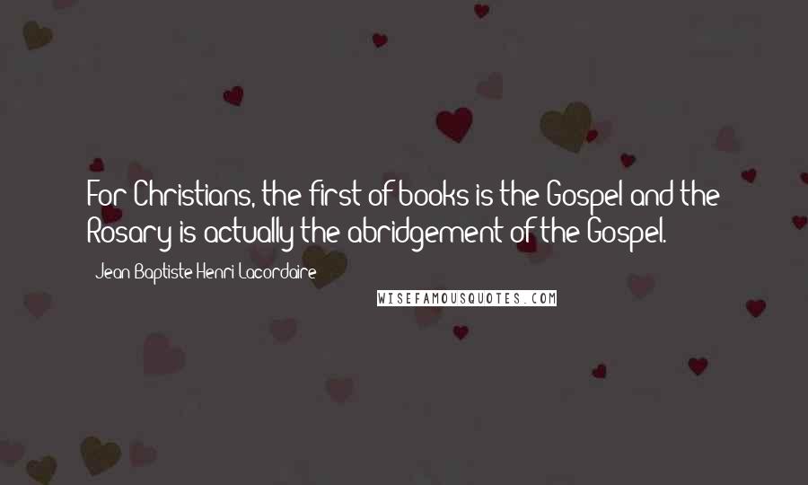 Jean-Baptiste Henri Lacordaire Quotes: For Christians, the first of books is the Gospel and the Rosary is actually the abridgement of the Gospel.