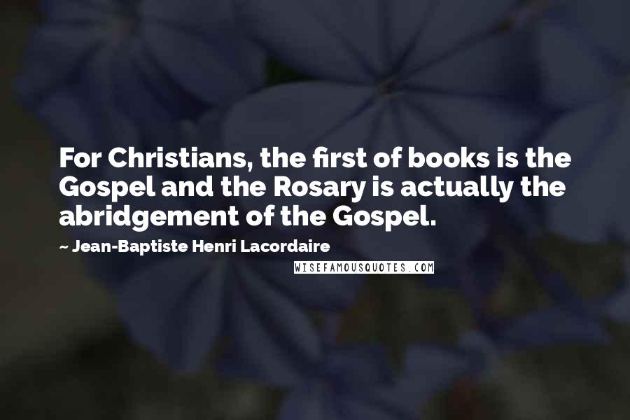 Jean-Baptiste Henri Lacordaire Quotes: For Christians, the first of books is the Gospel and the Rosary is actually the abridgement of the Gospel.