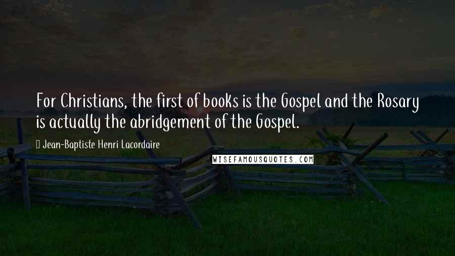 Jean-Baptiste Henri Lacordaire Quotes: For Christians, the first of books is the Gospel and the Rosary is actually the abridgement of the Gospel.