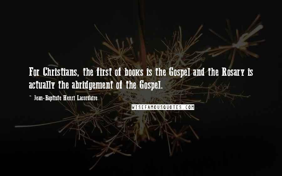 Jean-Baptiste Henri Lacordaire Quotes: For Christians, the first of books is the Gospel and the Rosary is actually the abridgement of the Gospel.