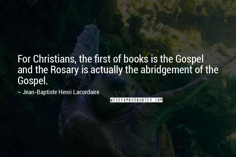 Jean-Baptiste Henri Lacordaire Quotes: For Christians, the first of books is the Gospel and the Rosary is actually the abridgement of the Gospel.