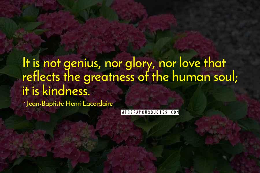 Jean-Baptiste Henri Lacordaire Quotes: It is not genius, nor glory, nor love that reflects the greatness of the human soul; it is kindness.