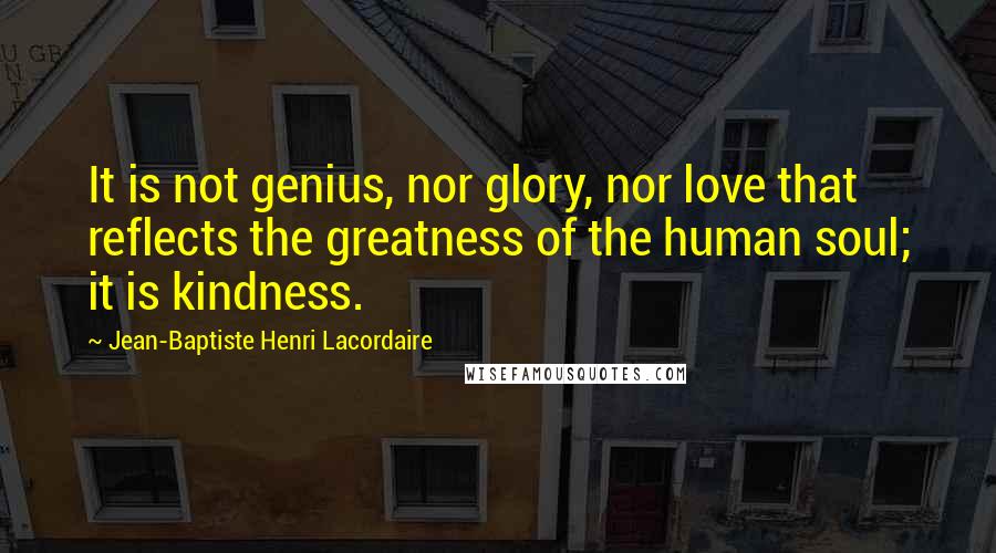 Jean-Baptiste Henri Lacordaire Quotes: It is not genius, nor glory, nor love that reflects the greatness of the human soul; it is kindness.