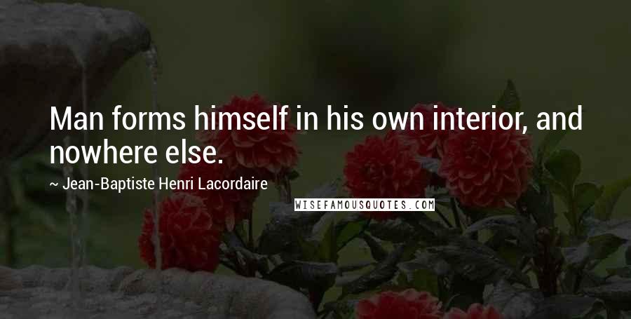Jean-Baptiste Henri Lacordaire Quotes: Man forms himself in his own interior, and nowhere else.