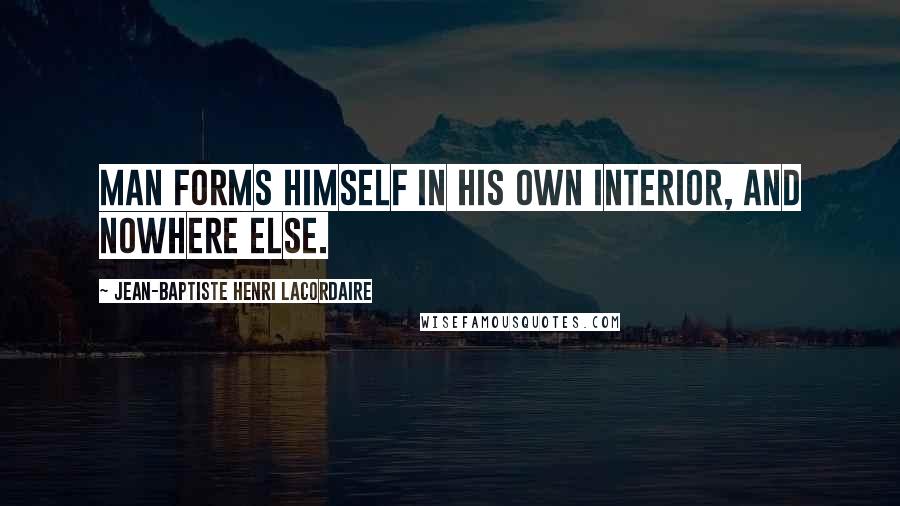 Jean-Baptiste Henri Lacordaire Quotes: Man forms himself in his own interior, and nowhere else.